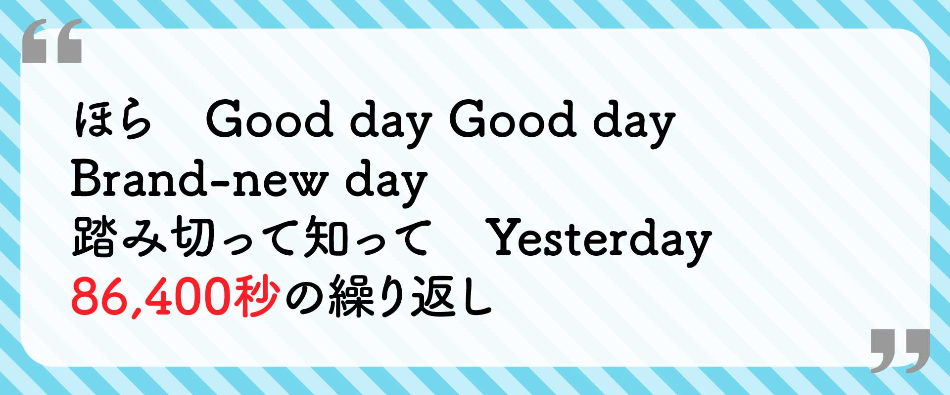 ほら Good day Good day Brand-new day 踏み切って知って Yesterday 86,400秒の繰り返し